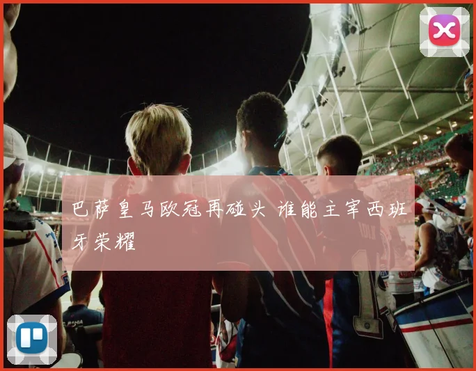 巴萨皇马欧冠再碰头 谁能主宰西班牙荣耀