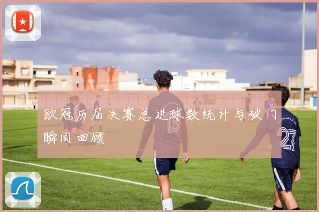 欧冠历届决赛总进球数统计与破门瞬间回顾