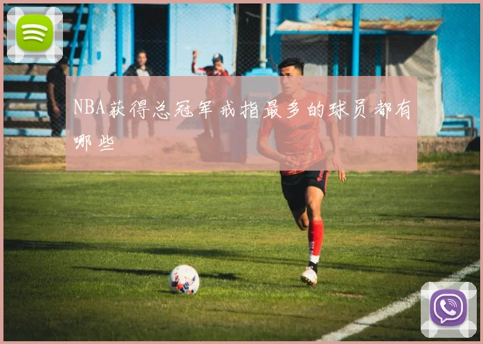 NBA获得总冠军戒指最多的球员都有哪些