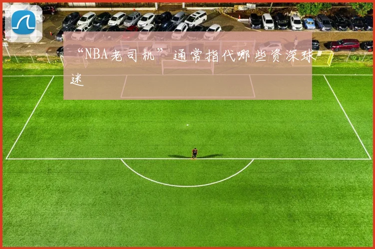 “NBA老司机”通常指代哪些资深球迷