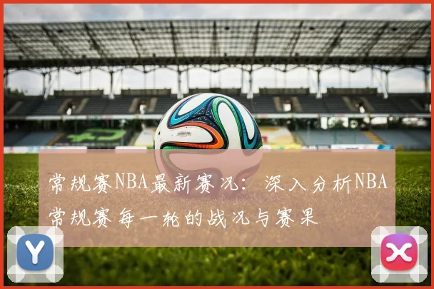 常规赛NBA最新赛况：深入分析NBA常规赛每一轮的战况与赛果