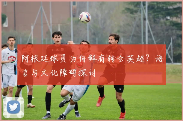 阿根廷球员为何鲜有转会英超?语言与文化障碍探讨