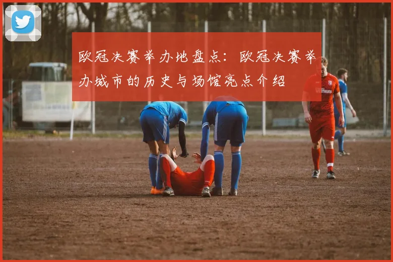 欧冠决赛举办地盘点：欧冠决赛举办城市的历史与场馆亮点介绍
