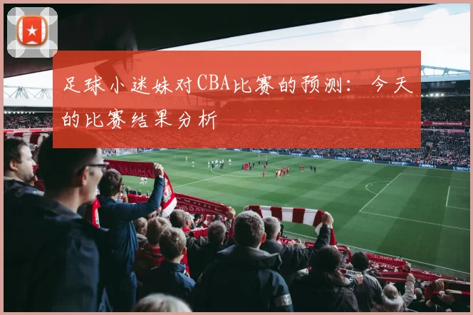 足球小迷妹对CBA比赛的预测：今天的比赛结果分析